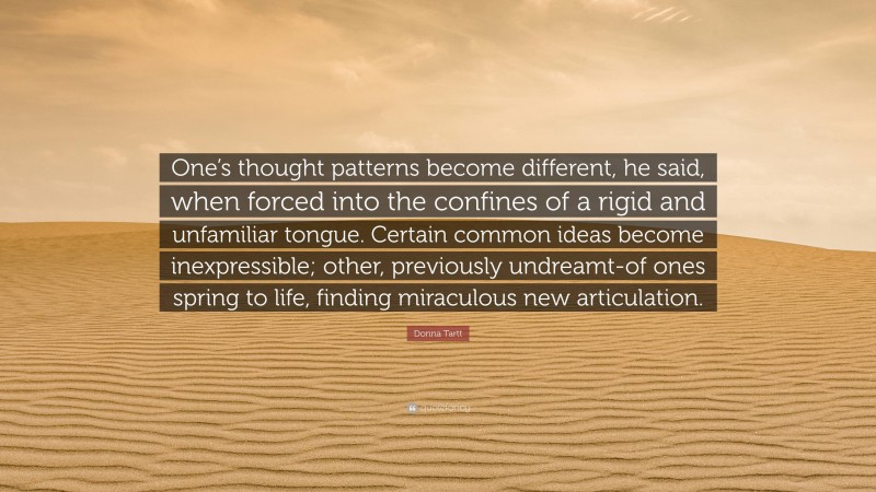 Donna Tartt Quote: “One’s thought patterns become different, he said, when forced into the confines of a rigid and unfamiliar tongue. Certain common ideas become inexpressible; other, previously undreamt-of ones spring to life, finding miraculous new articulation.”