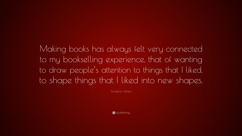 Jonathan Lethem Quote: “Making books has always felt very connected to my bookselling experience, that of wanting to draw people’s attention to things that I liked, to shape things that I liked into new shapes.”