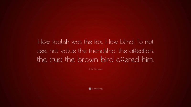 Julie Klassen Quote: “How foolish was the fox. How blind. To not see, not value the friendship, the affection, the trust the brown bird offered him.”