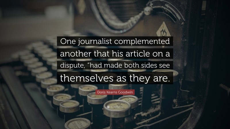 Doris Kearns Goodwin Quote: “One journalist complemented another that his article on a dispute, “had made both sides see themselves as they are.”