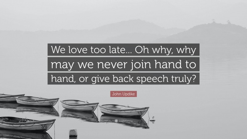 John Updike Quote: “We love too late... Oh why, why may we never join hand to hand, or give back speech truly?”