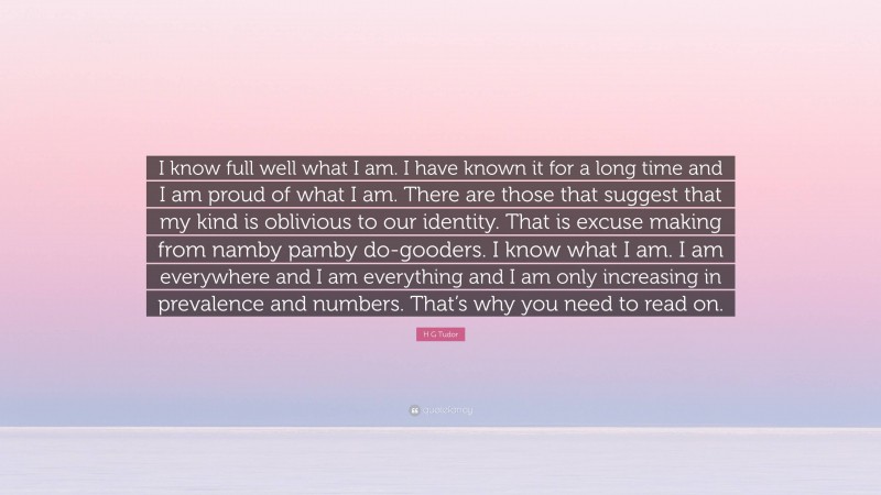 H G Tudor Quote: “I know full well what I am. I have known it for a long time and I am proud of what I am. There are those that suggest that my kind is oblivious to our identity. That is excuse making from namby pamby do-gooders. I know what I am. I am everywhere and I am everything and I am only increasing in prevalence and numbers. That’s why you need to read on.”
