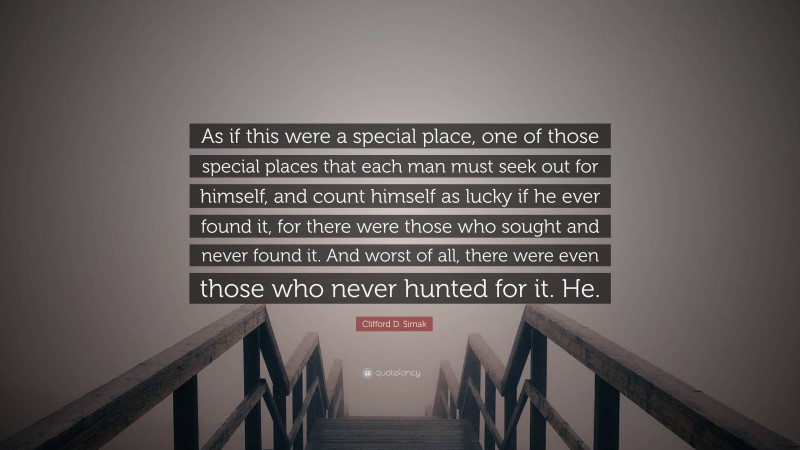 Clifford D. Simak Quote: “As if this were a special place, one of those special places that each man must seek out for himself, and count himself as lucky if he ever found it, for there were those who sought and never found it. And worst of all, there were even those who never hunted for it. He.”