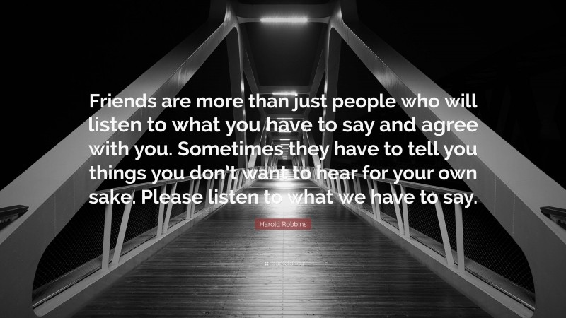 Harold Robbins Quote: “Friends are more than just people who will listen to what you have to say and agree with you. Sometimes they have to tell you things you don’t want to hear for your own sake. Please listen to what we have to say.”