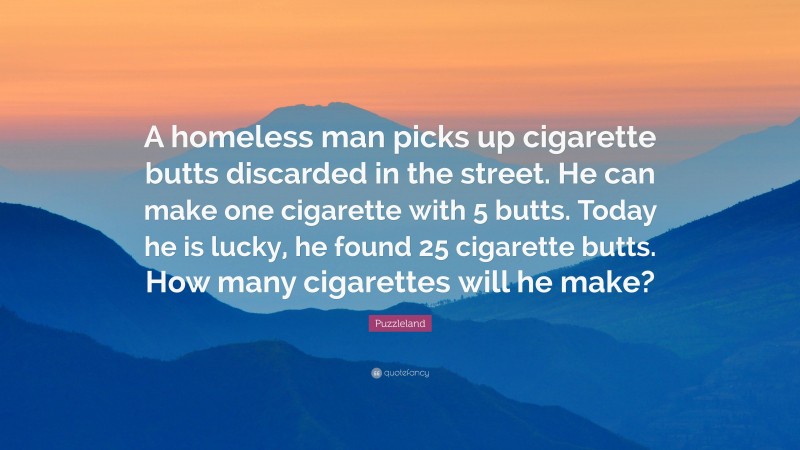 Puzzleland Quote: “A homeless man picks up cigarette butts discarded in the street. He can make one cigarette with 5 butts. Today he is lucky, he found 25 cigarette butts. How many cigarettes will he make?”