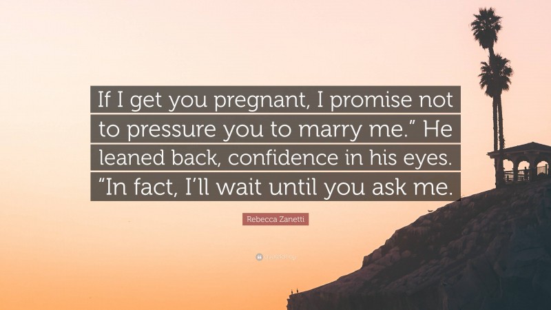 Rebecca Zanetti Quote: “If I get you pregnant, I promise not to pressure you to marry me.” He leaned back, confidence in his eyes. “In fact, I’ll wait until you ask me.”