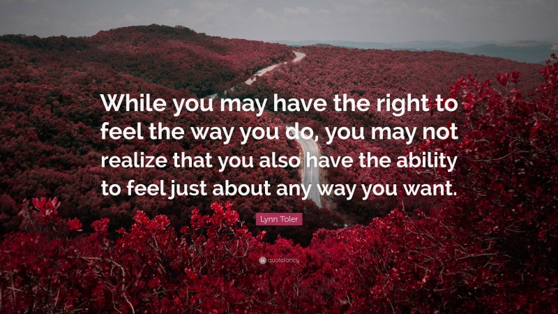 Lynn Toler Quote: “While you may have the right to feel the way you do, you may not realize that you also have the ability to feel just about any way you want.”