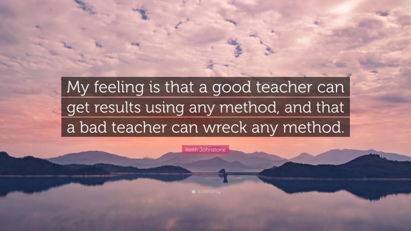 Keith Johnstone Quote: “My feeling is that a good teacher can get results using any method, and that a bad teacher can wreck any method.”