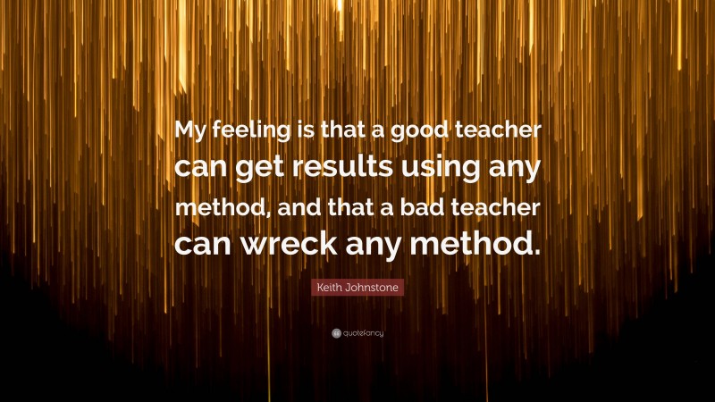 Keith Johnstone Quote: “My feeling is that a good teacher can get results using any method, and that a bad teacher can wreck any method.”