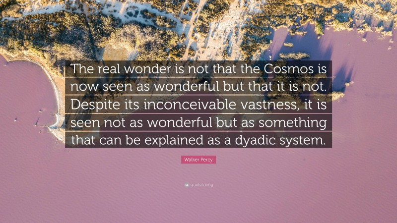 Walker Percy Quote: “The real wonder is not that the Cosmos is now seen as wonderful but that it is not. Despite its inconceivable vastness, it is seen not as wonderful but as something that can be explained as a dyadic system.”