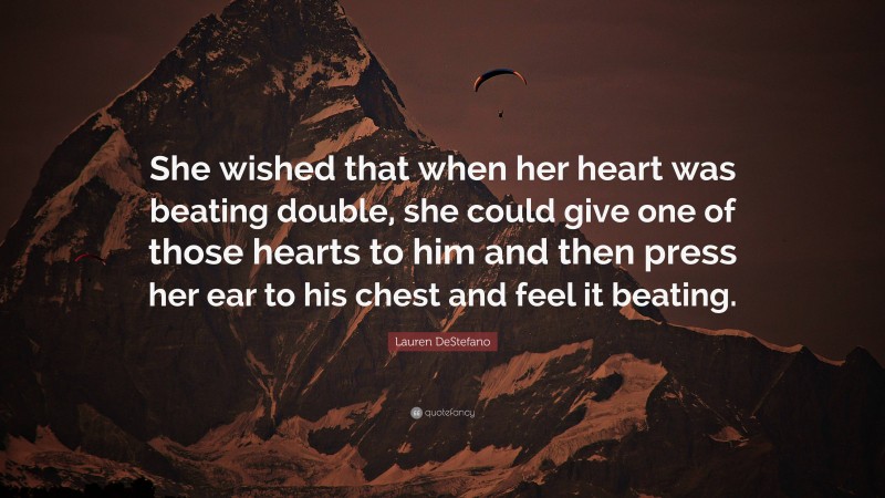 Lauren DeStefano Quote: “She wished that when her heart was beating double, she could give one of those hearts to him and then press her ear to his chest and feel it beating.”