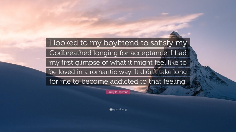 Emily P. Freeman Quote: “I looked to my boyfriend to satisfy my Godbreathed longing for acceptance. I had my first glimpse of what it might feel like to be loved in a romantic way. It didn’t take long for me to become addicted to that feeling.”