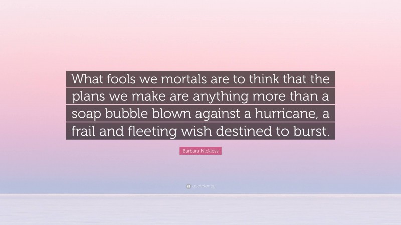 Barbara Nickless Quote: “What fools we mortals are to think that the plans we make are anything more than a soap bubble blown against a hurricane, a frail and fleeting wish destined to burst.”