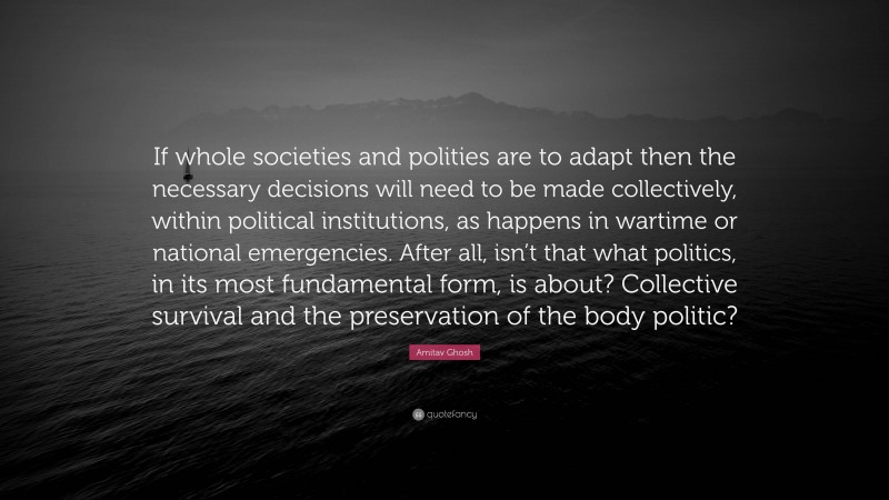 Amitav Ghosh Quote: “If whole societies and polities are to adapt then the necessary decisions will need to be made collectively, within political institutions, as happens in wartime or national emergencies. After all, isn’t that what politics, in its most fundamental form, is about? Collective survival and the preservation of the body politic?”