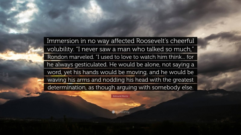Edmund Morris Quote: “Immersion in no way affected Roosevelt’s cheerful volubility. “I never saw a man who talked so much,” Rondon marveled. “I used to love to watch him think... for he always gesticulated. He would be alone, not saying a word, yet his hands would be moving, and he would be waving his arms and nodding his head with the greatest determination, as though arguing with somebody else.”