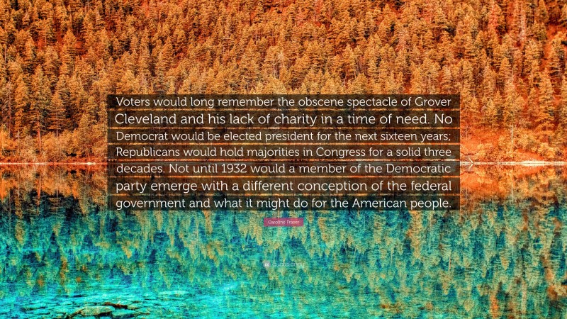 Caroline Fraser Quote: “Voters would long remember the obscene spectacle of Grover Cleveland and his lack of charity in a time of need. No Democrat would be elected president for the next sixteen years; Republicans would hold majorities in Congress for a solid three decades. Not until 1932 would a member of the Democratic party emerge with a different conception of the federal government and what it might do for the American people.”