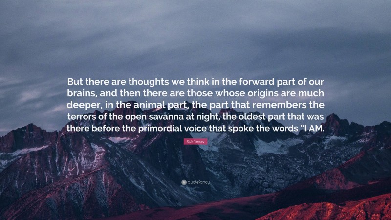Rick Yancey Quote: “But there are thoughts we think in the forward part of our brains, and then there are those whose origins are much deeper, in the animal part, the part that remembers the terrors of the open savanna at night, the oldest part that was there before the primordial voice that spoke the words “I AM.”