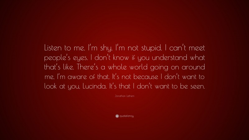 Jonathan Lethem Quote: “Listen to me. I’m shy. I’m not stupid. I can’t meet people’s eyes. I don’t know if you understand what that’s like. There’s a whole world going on around me, I’m aware of that. It’s not because I don’t want to look at you, Lucinda. It’s that I don’t want to be seen.”