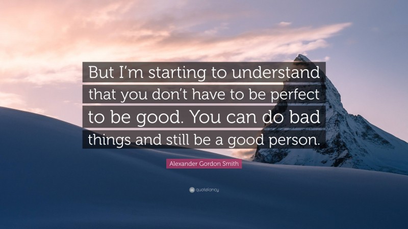 Alexander Gordon Smith Quote: “But I’m starting to understand that you don’t have to be perfect to be good. You can do bad things and still be a good person.”