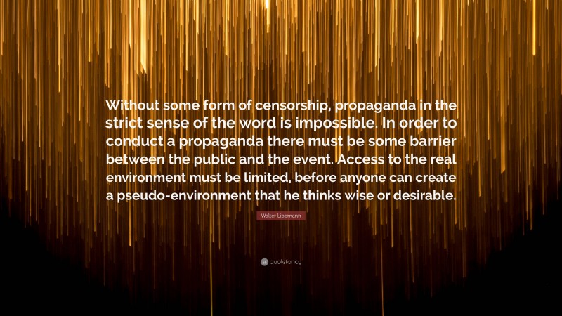 Walter Lippmann Quote: “Without some form of censorship, propaganda in the strict sense of the word is impossible. In order to conduct a propaganda there must be some barrier between the public and the event. Access to the real environment must be limited, before anyone can create a pseudo-environment that he thinks wise or desirable.”