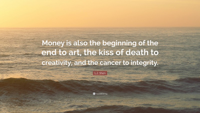 L.J. Shen Quote: “Money is also the beginning of the end to art, the kiss of death to creativity, and the cancer to integrity.”