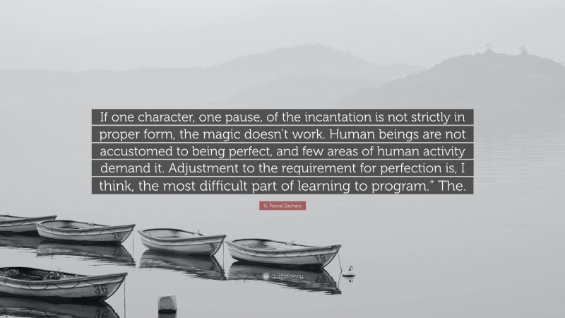G. Pascal Zachary Quote: “If one character, one pause, of the incantation is not strictly in proper form, the magic doesn’t work. Human beings are not accustomed to being perfect, and few areas of human activity demand it. Adjustment to the requirement for perfection is, I think, the most difficult part of learning to program.” The.”