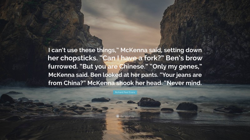Richard Paul Evans Quote: “I can’t use these things,” McKenna said, setting down her chopsticks. “Can I have a fork?” Ben’s brow furrowed. “But you are Chinese.” “Only my genes,” McKenna said. Ben looked at her pants. “Your jeans are from China?” McKenna shook her head. “Never mind.”