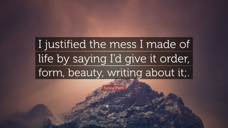Sylvia Plath Quote: “I justified the mess I made of life by saying I’d give it order, form, beauty, writing about it;.”
