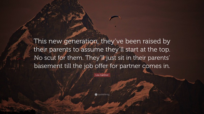 Lisa Gardner Quote: “This new generation, they’ve been raised by their parents to assume they’ll start at the top. No scut for them. They’ll just sit in their parents’ basement till the job offer for partner comes in.”