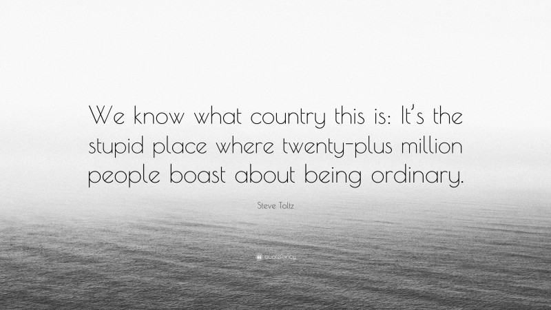 Steve Toltz Quote: “We know what country this is: It’s the stupid place where twenty-plus million people boast about being ordinary.”