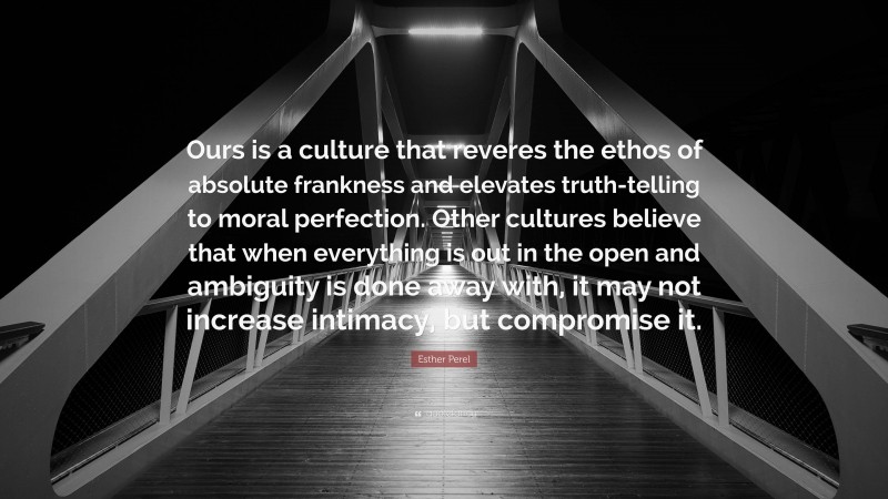 Esther Perel Quote: “Ours is a culture that reveres the ethos of absolute frankness and elevates truth-telling to moral perfection. Other cultures believe that when everything is out in the open and ambiguity is done away with, it may not increase intimacy, but compromise it.”