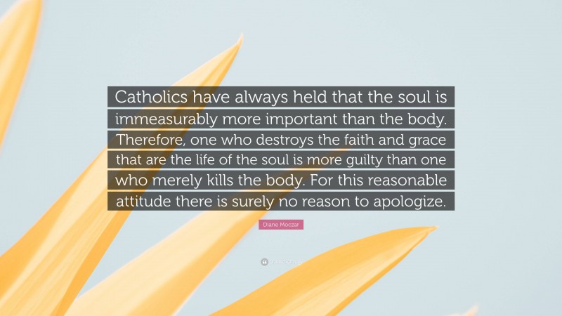 Diane Moczar Quote: “Catholics have always held that the soul is immeasurably more important than the body. Therefore, one who destroys the faith and grace that are the life of the soul is more guilty than one who merely kills the body. For this reasonable attitude there is surely no reason to apologize.”