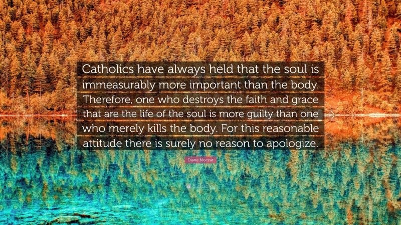 Diane Moczar Quote: “Catholics have always held that the soul is immeasurably more important than the body. Therefore, one who destroys the faith and grace that are the life of the soul is more guilty than one who merely kills the body. For this reasonable attitude there is surely no reason to apologize.”