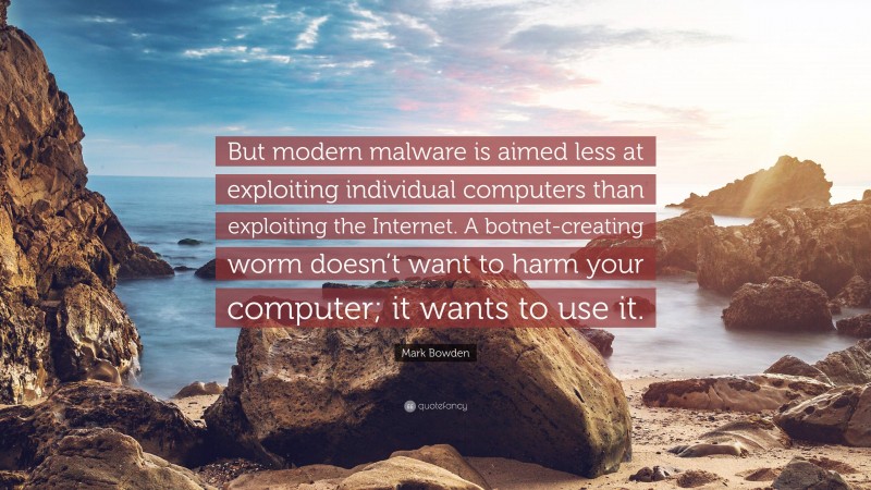 Mark Bowden Quote: “But modern malware is aimed less at exploiting individual computers than exploiting the Internet. A botnet-creating worm doesn’t want to harm your computer; it wants to use it.”