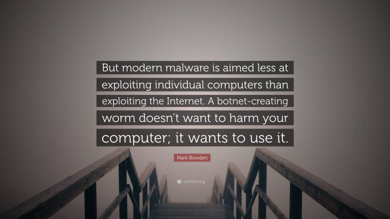 Mark Bowden Quote: “But modern malware is aimed less at exploiting individual computers than exploiting the Internet. A botnet-creating worm doesn’t want to harm your computer; it wants to use it.”