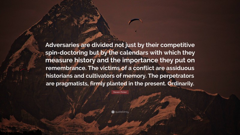 Steven Pinker Quote: “Adversaries are divided not just by their competitive spin-doctoring but by the calendars with which they measure history and the importance they put on remembrance. The victims of a conflict are assiduous historians and cultivators of memory. The perpetrators are pragmatists, firmly planted in the present. Ordinarily.”