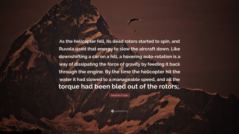 Sebastian Junger Quote: “As the helicopter fell, its dead rotors started to spin, and Ruvola used that energy to slow the aircraft down. Like downshifting a car on a hill, a hovering auto-rotation is a way of dissipating the force of gravity by feeding it back through the engine. By the time the helicopter hit the water it had slowed to a manageable speed, and all the torque had been bled out of the rotors;.”