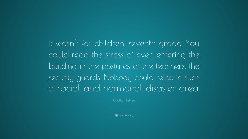 Jonathan Lethem Quote: “It wasn’t for children, seventh grade. You could read the stress of even entering the building in the postures of the teachers, the security guards. Nobody could relax in such a racial and hormonal disaster area.”