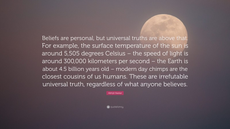 Abhijit Naskar Quote: “Beliefs are personal, but universal truths are above that. For example, the surface temperature of the sun is around 5,505 degrees Celsius – the speed of light is around 300,000 kilometers per second – the Earth is about 4.5 billion years old – modern day chimps are the closest cousins of us humans. These are irrefutable universal truth, regardless of what anyone believes.”