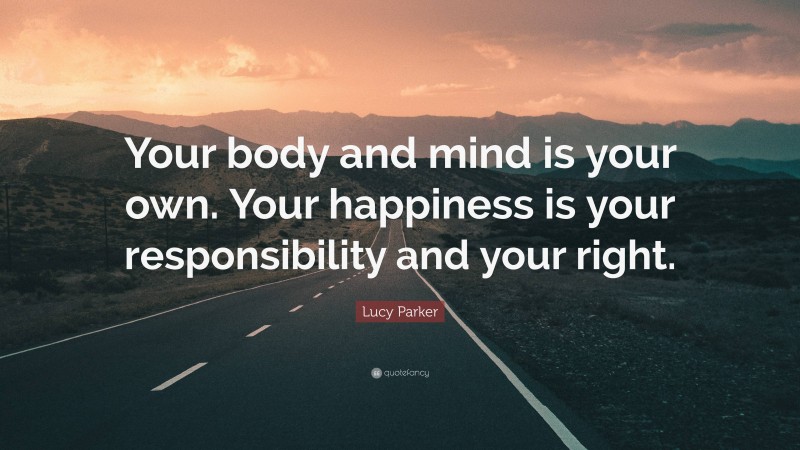 Lucy Parker Quote: “Your body and mind is your own. Your happiness is your responsibility and your right.”