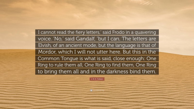 J. R. R. Tolkien Quote: “I cannot read the fiery letters,’ said Frodo in a quavering voice. ‘No,’ said Gandalf, ’but I can. The letters are Elvish, of an ancient mode, but the language is that of Mordor, which I will not utter here. But this in the Common Tongue is what is said, close enough: One Ring to rule them all, One Ring to find them, One Ring to bring them all and in the darkness bind them.”