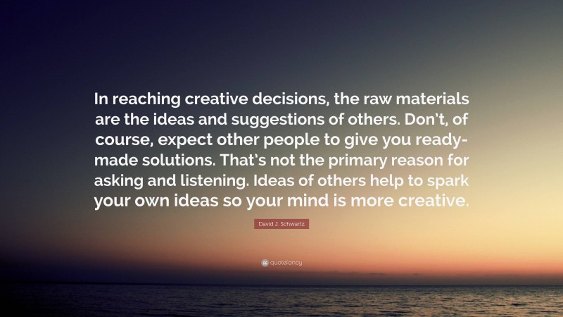 David J. Schwartz Quote: “In reaching creative decisions, the raw materials are the ideas and suggestions of others. Don’t, of course, expect other people to give you ready-made solutions. That’s not the primary reason for asking and listening. Ideas of others help to spark your own ideas so your mind is more creative.”