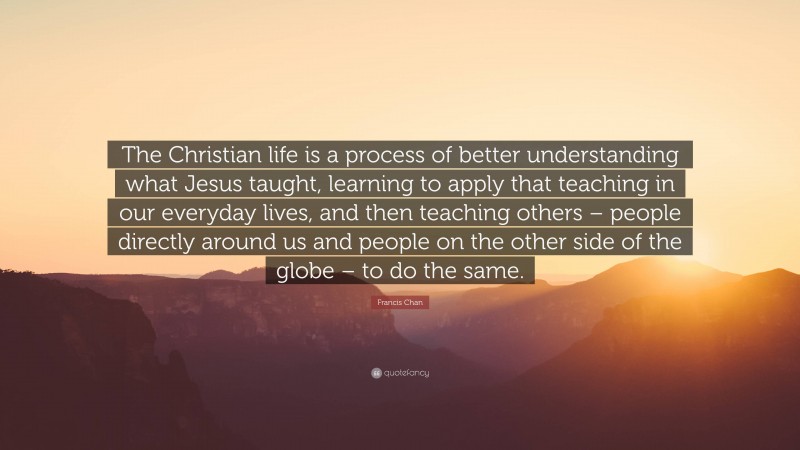 Francis Chan Quote: “The Christian life is a process of better understanding what Jesus taught, learning to apply that teaching in our everyday lives, and then teaching others – people directly around us and people on the other side of the globe – to do the same.”