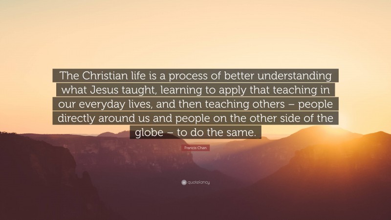 Francis Chan Quote: “The Christian life is a process of better understanding what Jesus taught, learning to apply that teaching in our everyday lives, and then teaching others – people directly around us and people on the other side of the globe – to do the same.”