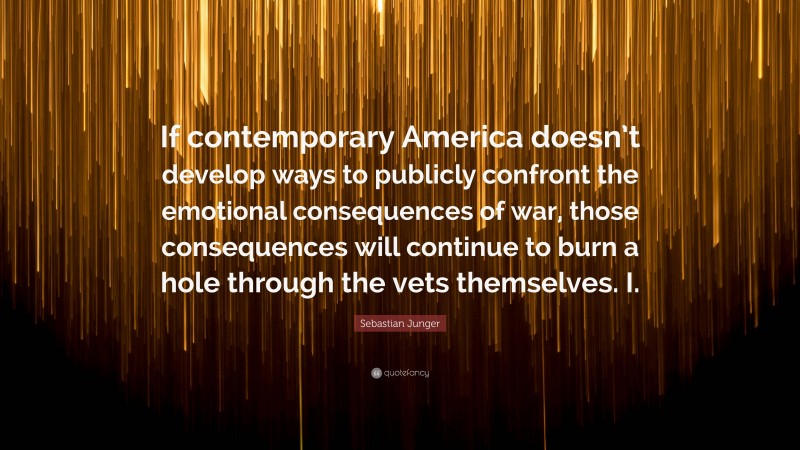 Sebastian Junger Quote: “If contemporary America doesn’t develop ways to publicly confront the emotional consequences of war, those consequences will continue to burn a hole through the vets themselves. I.”