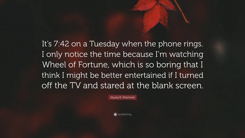 Alyssa B. Sheinmel Quote: “It’s 7:42 on a Tuesday when the phone rings. I only notice the time because I’m watching Wheel of Fortune, which is so boring that I think I might be better entertained if I turned off the TV and stared at the blank screen.”