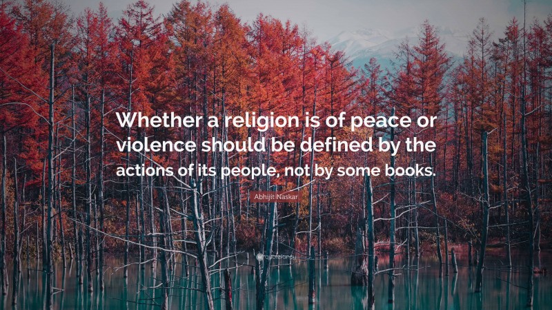 Abhijit Naskar Quote: “Whether a religion is of peace or violence should be defined by the actions of its people, not by some books.”