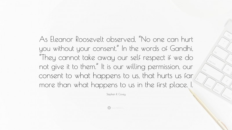 Stephen R. Covey Quote: “As Eleanor Roosevelt observed, “No one can hurt you without your consent.” In the words of Gandhi, “They cannot take away our self respect if we do not give it to them.” It is our willing permission, our consent to what happens to us, that hurts us far more than what happens to us in the first place. I.”