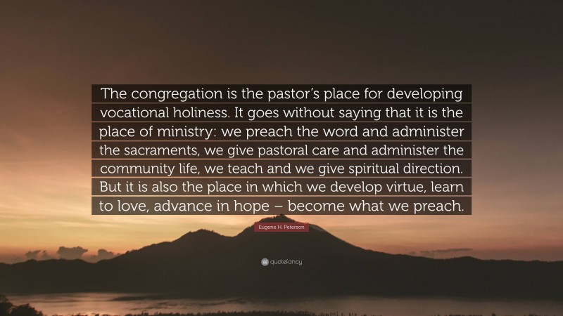 Eugene H. Peterson Quote: “The congregation is the pastor’s place for developing vocational holiness. It goes without saying that it is the place of ministry: we preach the word and administer the sacraments, we give pastoral care and administer the community life, we teach and we give spiritual direction. But it is also the place in which we develop virtue, learn to love, advance in hope – become what we preach.”