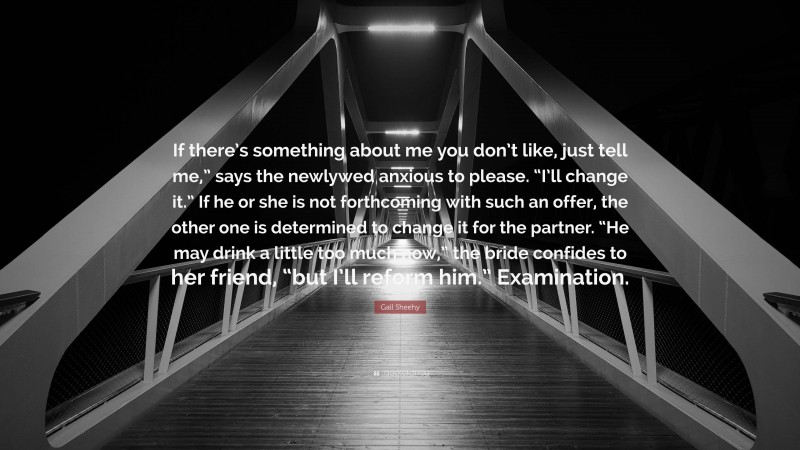 Gail Sheehy Quote: “If there’s something about me you don’t like, just tell me,” says the newlywed anxious to please. “I’ll change it.” If he or she is not forthcoming with such an offer, the other one is determined to change it for the partner. “He may drink a little too much now,” the bride confides to her friend, “but I’ll reform him.” Examination.”